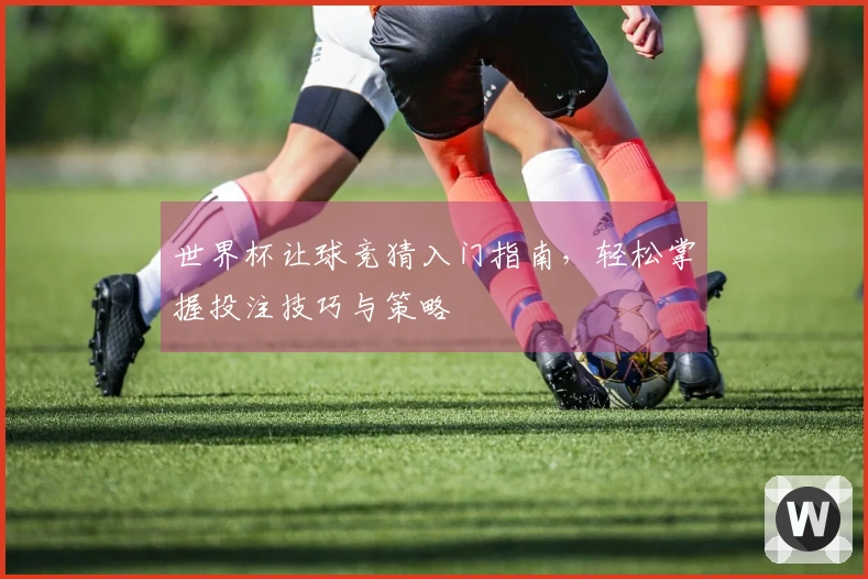 世界杯让球竞猜入门指南，轻松掌握投注技巧与策略