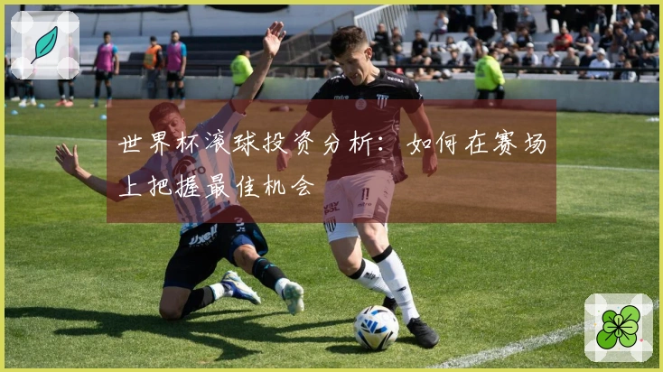 世界杯滚球投资分析：如何在赛场上把握最佳机会